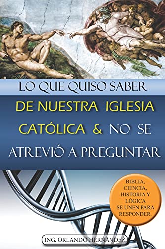 Lo Que Quiso Saber De Nuestra Iglesia Católica Y No Se Atrevió A Preguntar: Biblia, Ciencia, Historia Y Lógica Se Unen Para Responder