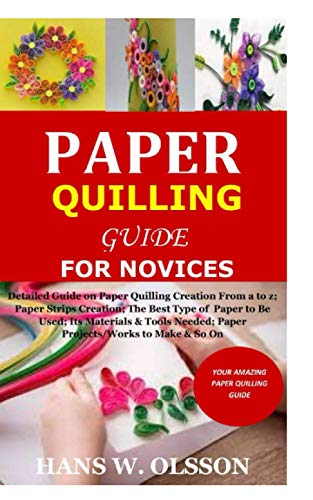 Paper Quilling Guide For Novices: Detailed Guide On Paper Quilling Creation From A To Z;Paper Strips Creation;The Best Type Of Paper To Be Used;Its Ma