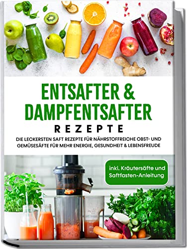 Entsafter & Dampfentsafter Rezepte: Die Leckersten Saft Rezepte Für Nährstoffreiche Obst- Und Gemüsesäfte Für Mehr Energie, Gesundheit & Lebensfreude
