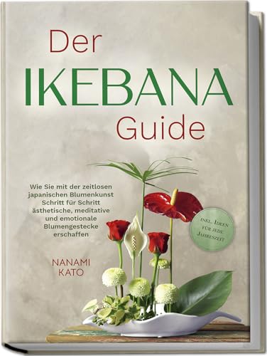 Der Ikebana Guide: Wie Sie Mit Der Zeitlosen Japanischen Blumenkunst Schritt Für Schritt Ästhetische, Meditative Und Emotionale Blumengestecke Erschaf