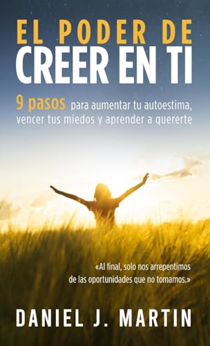 El Poder De Creer En Ti: 9 Pasos Para Aumentar Tu Autoestima, Vencer Tus Miedos Y Aprender A Quererte
