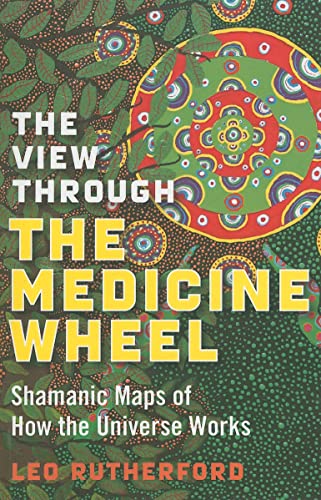 The View Through The Medicine Wheel: Shamanic Maps Of How The Universe Works