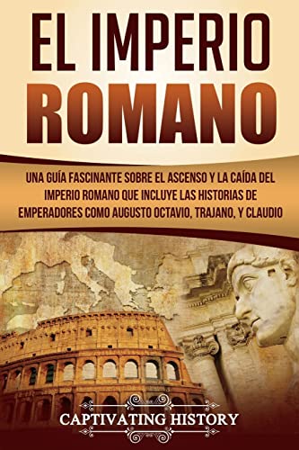 El Imperio Romano: Una Guía Fascinante Sobre El Ascenso Y La Caída Del Imperio Romano Que Incluye Las Historias De Emperadores Como Augusto Octavio, T