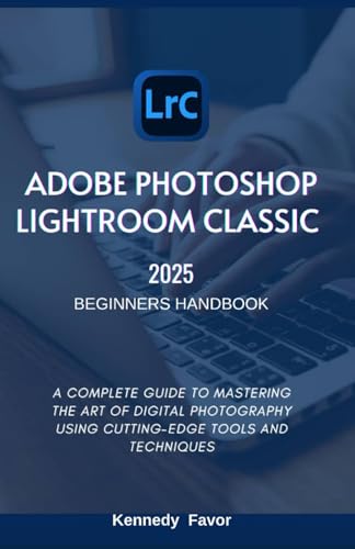 Adobe Photoshop Lightroom Classic 2025 Beginners Handbook: A Complete Guide To Mastering The Art Of Digital Photography Using Cutting-Edge Tools And T