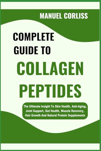 Complete Guide To Collagen Peptides: The Ultimate Insight To Skin Health, Anti-Aging, Joint Support, Gut Health, Muscle Recovery, Hair Growth And Natu
