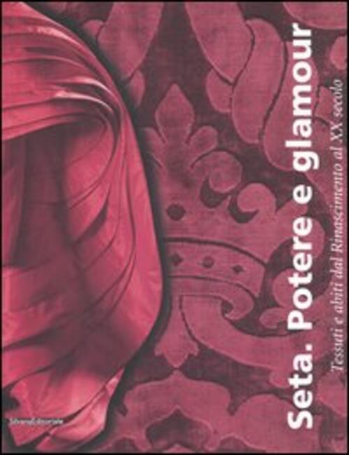 Seta. Potere E Glamour. Tessuti E Abiti Dal Rinascimento Al Xx Secolo. Catalog