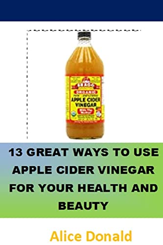 13 Great Ways To Use Apple Cider Vinegar For Your Health And Beauty: …The Essential Handbook For Apple Cider Vinegar.